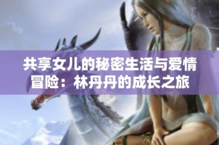 共享女儿的秘密生活与爱情冒险：林丹丹的成长之旅