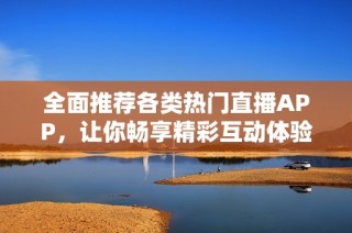 全面推荐各类热门直播APP，让你畅享精彩互动体验