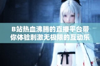 B站热血沸腾的直播平台带你体验刺激无极限的互动乐趣