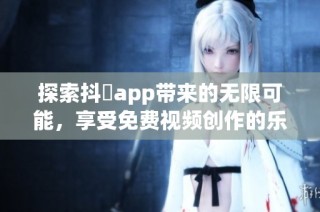 探索抖抈app带来的无限可能，享受免费视频创作的乐趣