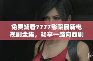 免费畅看7777影院最新电视剧全集，畅享一路向西剧情奇遇