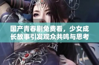 国产青春剧免费看，少女成长故事引发观众共鸣与思考