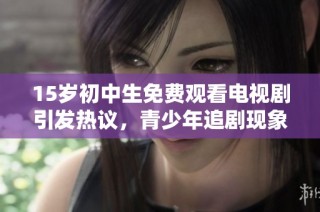 15岁初中生免费观看电视剧引发热议，青少年追剧现象值得关注