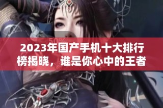 2023年国产手机十大排行榜揭晓，谁是你心中的王者之选