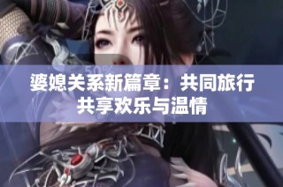 婆媳关系新篇章：共同旅行共享欢乐与温情
