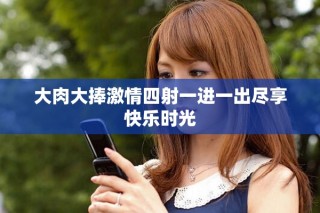 大肉大捧激情四射一进一出尽享快乐时光