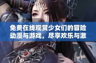 免费在线观赏少女们的冒险动漫与游戏，尽享欢乐与激情体验