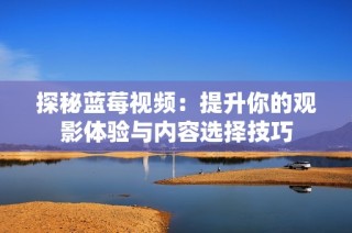 探秘蓝莓视频：提升你的观影体验与内容选择技巧