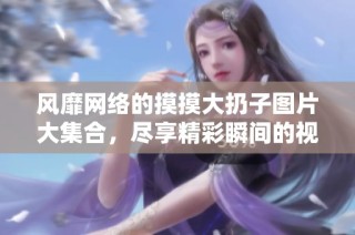 风靡网络的摸摸大扔子图片大集合，尽享精彩瞬间的视觉盛宴