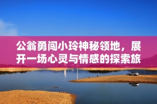 公翁勇闯小玲神秘领地，展开一场心灵与情感的探索旅程