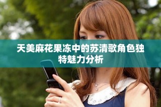天美麻花果冻中的苏清歌角色独特魅力分析
