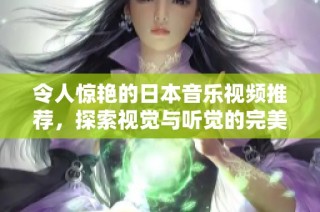 令人惊艳的日本音乐视频推荐，探索视觉与听觉的完美结合