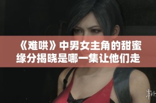 《难哄》中男女主角的甜蜜缘分揭晓是哪一集让他们走到一起