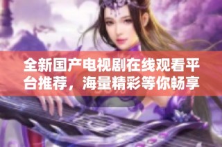 全新国产电视剧在线观看平台推荐，海量精彩等你畅享