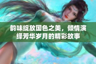 韵味绽放国色之美，倾情演绎芳华岁月的精彩故事