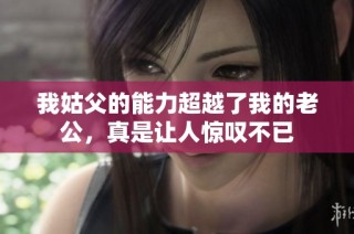 我姑父的能力超越了我的老公，真是让人惊叹不已