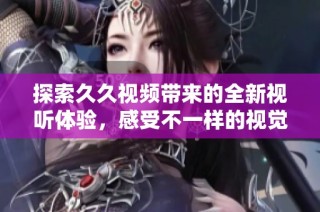 探索久久视频带来的全新视听体验，感受不一样的视觉盛宴