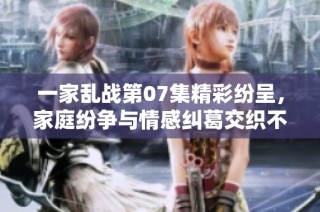 一家乱战第07集精彩纷呈，家庭纷争与情感纠葛交织不断