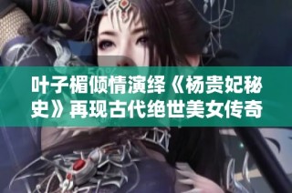 叶子楣倾情演绎《杨贵妃秘史》再现古代绝世美女传奇故事