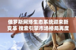 俄罗斯网络生态系统迎来新变革 搜索引擎市场格局再度调整