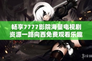畅享7777影院海量电视剧资源一路向西免费观看乐趣无限