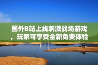 国外B站上线刺激战场游戏，玩家可享受全新免费体验！