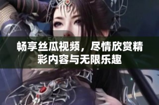 畅享丝瓜视频，尽情欣赏精彩内容与无限乐趣