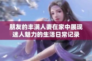 朋友的丰满人妻在家中展现迷人魅力的生活日常记录