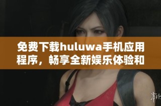 免费下载huluwa手机应用程序，畅享全新娱乐体验和精彩内容