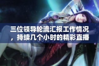 三位领导轮流汇报工作情况，持续几个小时的精彩直播回放