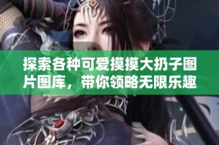 探索各种可爱摸摸大扔子图片图库，带你领略无限乐趣和创意
