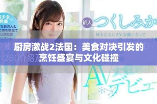 厨房激战2法国：美食对决引发的烹饪盛宴与文化碰撞
