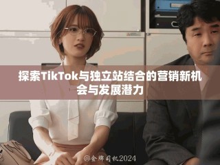 探索TikTok与独立站结合的营销新机会与发展潜力