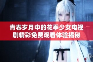 青春岁月中的花季少女电视剧精彩免费观看体验揭秘