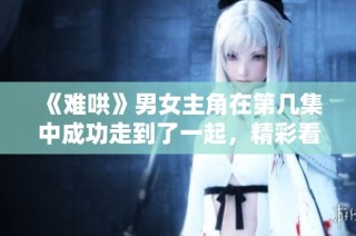 《难哄》男女主角在第几集中成功走到了一起，精彩看点一览！