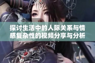探讨生活中的人际关系与情感复杂性的视频分享与分析