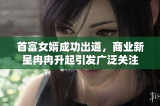 首富女婿成功出道，商业新星冉冉升起引发广泛关注