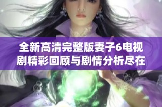 全新高清完整版妻子6电视剧精彩回顾与剧情分析尽在此处