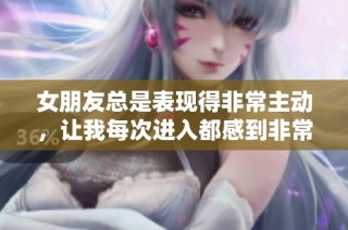 女朋友总是表现得非常主动，让我每次进入都感到非常沉重