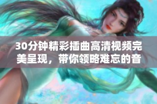 30分钟精彩插曲高清视频完美呈现，带你领略难忘的音乐时刻