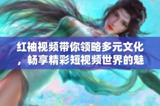 红袖视频带你领略多元文化，畅享精彩短视频世界的魅力