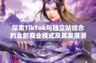 探索TikTok与独立站结合的全新商业模式及其发展潜力
