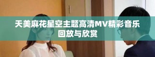 天美麻花星空主题高清MV精彩音乐回放与欣赏