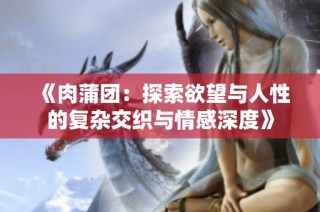 《肉蒲团：探索欲望与人性的复杂交织与情感深度》