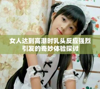 女人达到高潮时乳头反应强烈引发的奇妙体验探讨