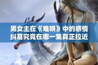 男女主在《难哄》中的感情纠葛究竟在哪一集真正拉近距离