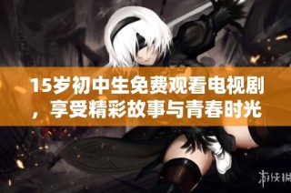 15岁初中生免费观看电视剧，享受精彩故事与青春时光的完美结合