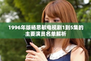 1996年版杨思敏电视剧1到5集的主要演员名单解析