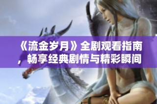 《流金岁月》全剧观看指南，畅享经典剧情与精彩瞬间