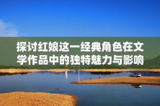 探讨红娘这一经典角色在文学作品中的独特魅力与影响力